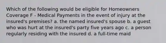 Which of the following would be eligible for Homeowners Coverage F - Medical Payments in the event of injury at the insured's premises? a. the named insured's spouse b. a guest who was hurt at the insured's party five years ago c. a person regularly residing with the insured d. a full-time maid