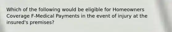 Which of the following would be eligible for Homeowners Coverage F-Medical Payments in the event of injury at the insured's premises?