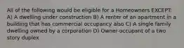 All of the following would be eligible for a Homeowners EXCEPT: A) A dwelling under construction B) A renter of an apartment in a building that has commercial occupancy also C) A single family dwelling owned by a corporation D) Owner-occupant of a two story duplex