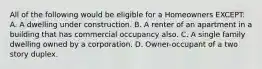 All of the following would be eligible for a Homeowners EXCEPT: A. A dwelling under construction. B. A renter of an apartment in a building that has commercial occupancy also. C. A single family dwelling owned by a corporation. D. Owner-occupant of a two story duplex.