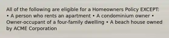 All of the following are eligible for a Homeowners Policy EXCEPT: • A person who rents an apartment • A condominium owner • Owner-occupant of a four-family dwelling • A beach house owned by ACME Corporation