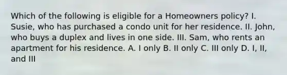 Which of the following is eligible for a Homeowners policy? I. Susie, who has purchased a condo unit for her residence. II. John, who buys a duplex and lives in one side. III. Sam, who rents an apartment for his residence. A. I only B. II only C. III only D. I, II, and III