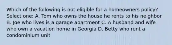 Which of the following is not eligible for a homeowners policy? Select one: A. Tom who owns the house he rents to his neighbor B. Joe who lives is a garage apartment C. A husband and wife who own a vacation home in Georgia D. Betty who rent a condominium unit