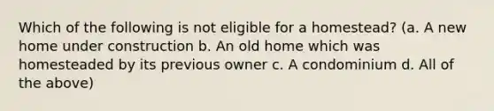 Which of the following is not eligible for a homestead? (a. A new home under construction b. An old home which was homesteaded by its previous owner c. A condominium d. All of the above)