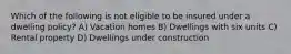 Which of the following is not eligible to be insured under a dwelling policy? A) Vacation homes B) Dwellings with six units C) Rental property D) Dwellings under construction