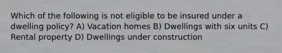 Which of the following is not eligible to be insured under a dwelling policy? A) Vacation homes B) Dwellings with six units C) Rental property D) Dwellings under construction