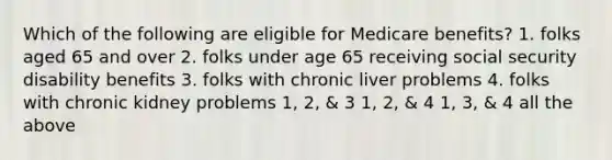 Which of the following are eligible for Medicare benefits? 1. folks aged 65 and over 2. folks under age 65 receiving social security disability benefits 3. folks with chronic liver problems 4. folks with chronic kidney problems 1, 2, & 3 1, 2, & 4 1, 3, & 4 all the above