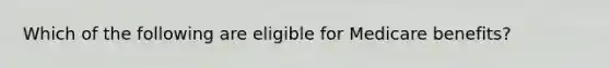 Which of the following are eligible for Medicare benefits?