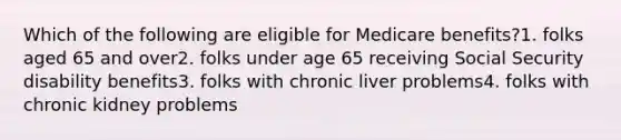 Which of the following are eligible for Medicare benefits?1. folks aged 65 and over2. folks under age 65 receiving Social Security disability benefits3. folks with chronic liver problems4. folks with chronic kidney problems