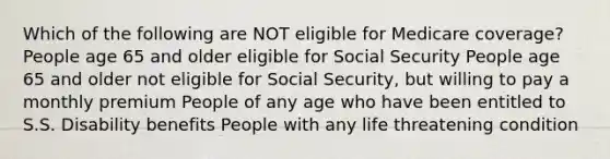 Which of the following are NOT eligible for Medicare coverage? People age 65 and older eligible for Social Security People age 65 and older not eligible for Social Security, but willing to pay a monthly premium People of any age who have been entitled to S.S. Disability benefits People with any life threatening condition