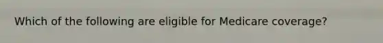 Which of the following are eligible for Medicare coverage?