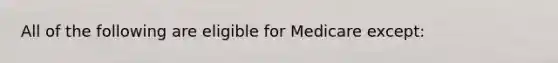 All of the following are eligible for Medicare except: