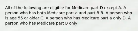 All of the following are eligible for Medicare part D except A. A person who has both Medicare part a and part B B. A person who is age 55 or older C. A person who has Medicare part a only D. A person who has Medicare part B only