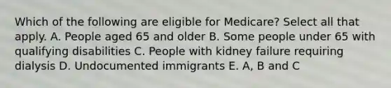 Which of the following are eligible for Medicare? Select all that apply. A. People aged 65 and older B. Some people under 65 with qualifying disabilities C. People with kidney failure requiring dialysis D. Undocumented immigrants E. A, B and C