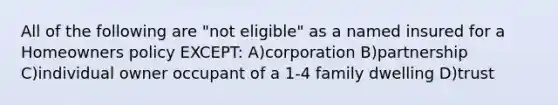 All of the following are "not eligible" as a named insured for a Homeowners policy EXCEPT: A)corporation B)partnership C)individual owner occupant of a 1-4 family dwelling D)trust