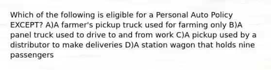 Which of the following is eligible for a Personal Auto Policy EXCEPT? A)A farmer's pickup truck used for farming only B)A panel truck used to drive to and from work C)A pickup used by a distributor to make deliveries D)A station wagon that holds nine passengers