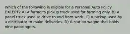 Which of the following is eligible for a Personal Auto Policy EXCEPT? A) A farmer's pickup truck used for farming only. B) A panel truck used to drive to and from work. C) A pickup used by a distributor to make deliveries. D) A station wagon that holds nine passengers.