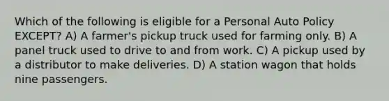 Which of the following is eligible for a Personal Auto Policy EXCEPT? A) A farmer's pickup truck used for farming only. B) A panel truck used to drive to and from work. C) A pickup used by a distributor to make deliveries. D) A station wagon that holds nine passengers.