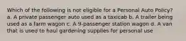 Which of the following is not eligible for a Personal Auto Policy? a. A private passenger auto used as a taxicab b. A trailer being used as a farm wagon c. A 9-passenger station wagon d. A van that is used to haul gardening supplies for personal use