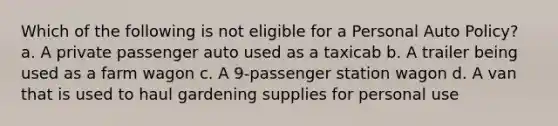 Which of the following is not eligible for a Personal Auto Policy? a. A private passenger auto used as a taxicab b. A trailer being used as a farm wagon c. A 9-passenger station wagon d. A van that is used to haul gardening supplies for personal use