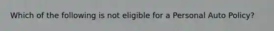 Which of the following is not eligible for a Personal Auto Policy?