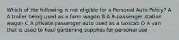 Which of the following is not eligible for a Personal Auto Policy? A A trailer being used as a farm wagon B A 9-passenger station wagon C A private passenger auto used as a taxicab D A van that is used to haul gardening supplies for personal use