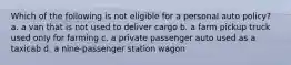 Which of the following is not eligible for a personal auto policy? a. a van that is not used to deliver cargo b. a farm pickup truck used only for farming c. a private passenger auto used as a taxicab d. a nine-passenger station wagon