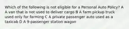 Which of the following is not eligible for a Personal Auto Policy? A A van that is not used to deliver cargo B A farm pickup truck used only for farming C A private passenger auto used as a taxicab D A 9-passenger station wagon