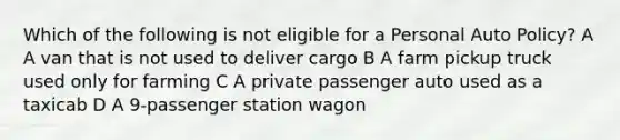 Which of the following is not eligible for a Personal Auto Policy? A A van that is not used to deliver cargo B A farm pickup truck used only for farming C A private passenger auto used as a taxicab D A 9-passenger station wagon