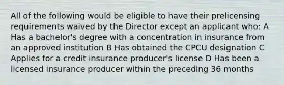 All of the following would be eligible to have their prelicensing requirements waived by the Director except an applicant who: A Has a bachelor's degree with a concentration in insurance from an approved institution B Has obtained the CPCU designation C Applies for a credit insurance producer's license D Has been a licensed insurance producer within the preceding 36 months