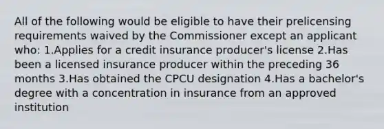 All of the following would be eligible to have their prelicensing requirements waived by the Commissioner except an applicant who: 1.Applies for a credit insurance producer's license 2.Has been a licensed insurance producer within the preceding 36 months 3.Has obtained the CPCU designation 4.Has a bachelor's degree with a concentration in insurance from an approved institution