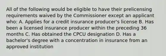 All of the following would be eligible to have their pre<a href='https://www.questionai.com/knowledge/kXvvMe5vRi-licensing-requirements' class='anchor-knowledge'>licensing requirements</a> waived by the Commissioner except an applicant who: A. Applies for a credit insurance producer's license B. Has been a licensed insurance producer within the preceding 36 months C. Has obtained the CPCU designation D. Has a bachelor's degree with a concentration in insurance from an approved institution