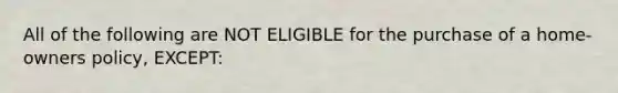 All of the following are NOT ELIGIBLE for the purchase of a home-owners policy, EXCEPT: