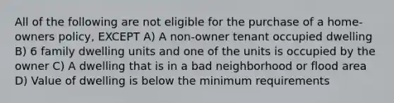 All of the following are not eligible for the purchase of a home-owners policy, EXCEPT A) A non-owner tenant occupied dwelling B) 6 family dwelling units and one of the units is occupied by the owner C) A dwelling that is in a bad neighborhood or flood area D) Value of dwelling is below the minimum requirements