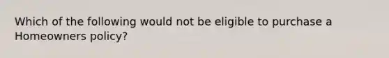 Which of the following would not be eligible to purchase a Homeowners policy?