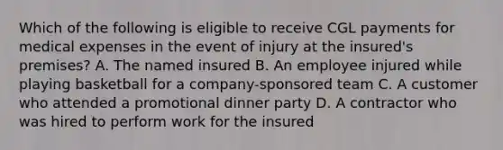 Which of the following is eligible to receive CGL payments for medical expenses in the event of injury at the insured's premises? A. The named insured B. An employee injured while playing basketball for a company-sponsored team C. A customer who attended a promotional dinner party D. A contractor who was hired to perform work for the insured