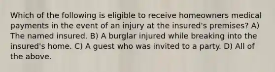 Which of the following is eligible to receive homeowners medical payments in the event of an injury at the insured's premises? A) The named insured. B) A burglar injured while breaking into the insured's home. C) A guest who was invited to a party. D) All of the above.