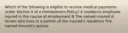 Which of the following is eligible to receive medical payments under Section II of a Homeowners Policy? A residence employee injured in the course of employment B The named insured A tenant who lives in a portion of the insured's residence The named insured's spouse