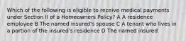 Which of the following is eligible to receive medical payments under Section II of a Homeowners Policy? A A residence employee B The named insured's spouse C A tenant who lives in a portion of the insured's residence D The named insured