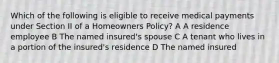 Which of the following is eligible to receive medical payments under Section II of a Homeowners Policy? A A residence employee B The named insured's spouse C A tenant who lives in a portion of the insured's residence D The named insured