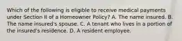 Which of the following is eligible to receive medical payments under Section II of a Homeowner Policy? A. The name insured. B. The name insured's spouse. C. A tenant who lives in a portion of the insured's residence. D. A resident employee.