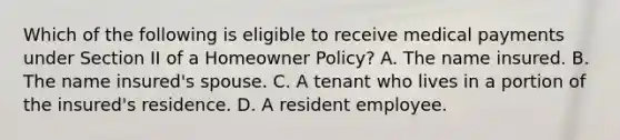 Which of the following is eligible to receive medical payments under Section II of a Homeowner Policy? A. The name insured. B. The name insured's spouse. C. A tenant who lives in a portion of the insured's residence. D. A resident employee.