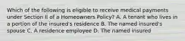 Which of the following is eligible to receive medical payments under Section II of a Homeowners Policy? A. A tenant who lives in a portion of the insured's residence B. The named insured's spouse C. A residence employee D. The named insured