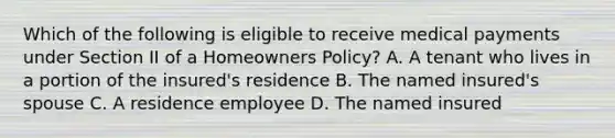 Which of the following is eligible to receive medical payments under Section II of a Homeowners Policy? A. A tenant who lives in a portion of the insured's residence B. The named insured's spouse C. A residence employee D. The named insured