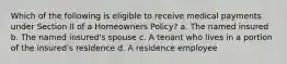 Which of the following is eligible to receive medical payments under Section II of a Homeowners Policy? a. The named insured b. The named insured's spouse c. A tenant who lives in a portion of the insured's residence d. A residence employee