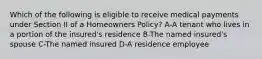 Which of the following is eligible to receive medical payments under Section II of a Homeowners Policy? A-A tenant who lives in a portion of the insured's residence B-The named insured's spouse C-The named insured D-A residence employee