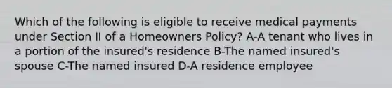 Which of the following is eligible to receive medical payments under Section II of a Homeowners Policy? A-A tenant who lives in a portion of the insured's residence B-The named insured's spouse C-The named insured D-A residence employee