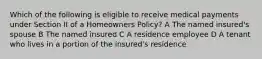 Which of the following is eligible to receive medical payments under Section II of a Homeowners Policy? A The named insured's spouse B The named insured C A residence employee D A tenant who lives in a portion of the insured's residence