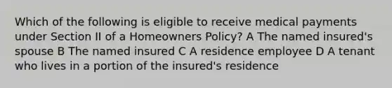 Which of the following is eligible to receive medical payments under Section II of a Homeowners Policy? A The named insured's spouse B The named insured C A residence employee D A tenant who lives in a portion of the insured's residence