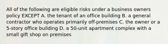 All of the following are eligible risks under a business owners policy EXCEPT A. the tenant of an office building B. a general contractor who operates primarily off-premises C. the owner or a 5-story office building D. a 50-unit apartment complex with a small gift shop on premises